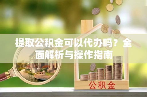 武昌提取公积金可以代办吗？全面解析与操作指南