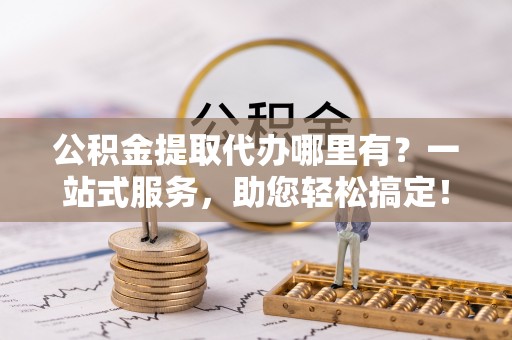 武昌公积金提取代办哪里有？一站式服务，助您轻松搞定！