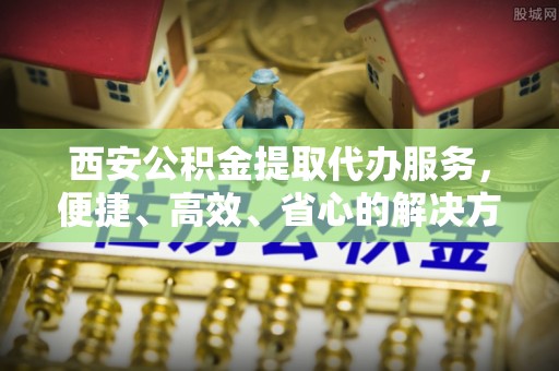 武昌西安公积金提取代办服务，便捷、高效、省心的解决方案