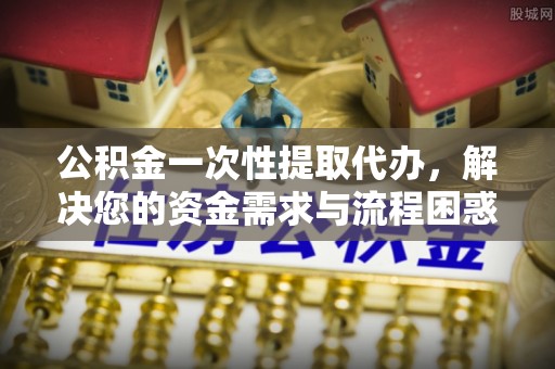 武昌公积金一次性提取代办，解决您的资金需求与流程困惑