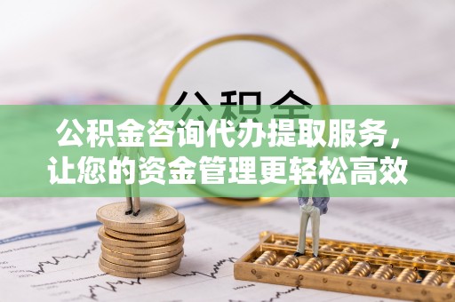 武昌公积金咨询代办提取服务，让您的资金管理更轻松高效