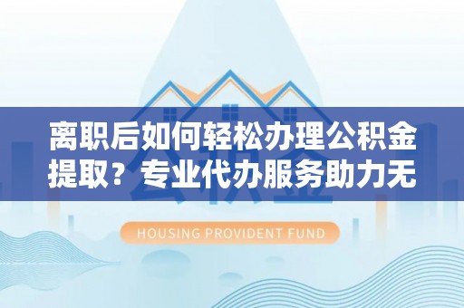 武昌离职后如何轻松办理公积金提取？专业代办服务助力无忧