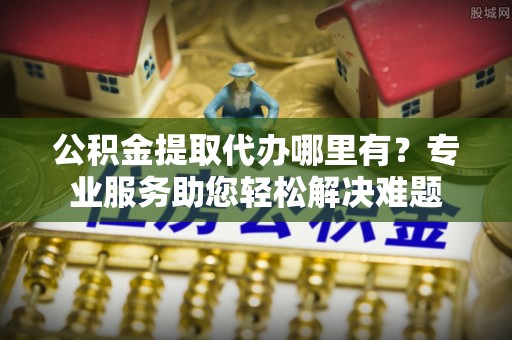 武昌公积金提取代办哪里有？专业服务助您轻松解决难题
