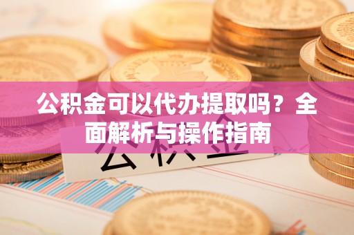 武昌公积金可以代办提取吗？全面解析与操作指南