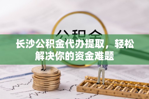 武昌长沙公积金代办提取，轻松解决你的资金难题