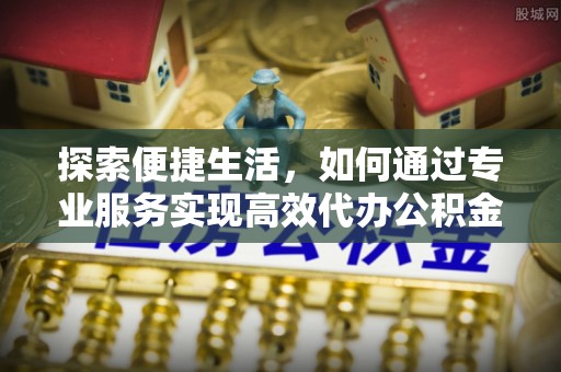 武昌探索便捷生活，如何通过专业服务实现高效代办公积金提取