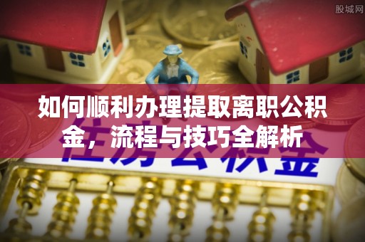 武昌如何顺利办理提取离职公积金，流程与技巧全解析