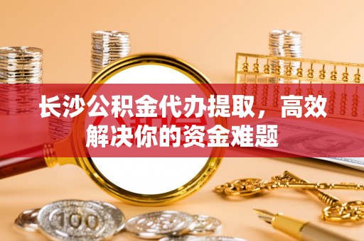 武昌长沙公积金代办提取，高效解决你的资金难题