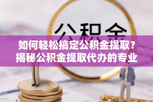 武昌如何轻松搞定公积金提取？揭秘公积金提取代办的专业服务