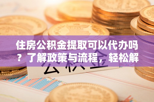 武昌住房公积金提取可以代办吗？了解政策与流程，轻松解决你的疑问