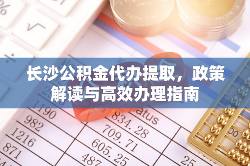 武昌长沙公积金代办提取，政策解读与高效办理指南