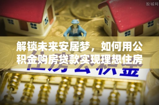 武昌解锁未来安居梦，如何用公积金购房贷款实现理想住房计划