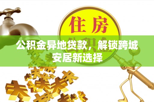 武昌公积金异地贷款，解锁跨城安居新选择