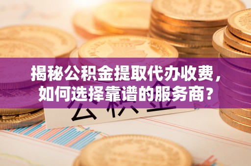武昌揭秘公积金提取代办收费，如何选择靠谱的服务商？