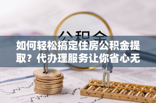 武昌如何轻松搞定住房公积金提取？代办理服务让你省心无忧