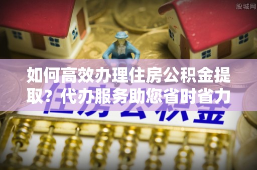 武昌如何高效办理住房公积金提取？代办服务助您省时省力