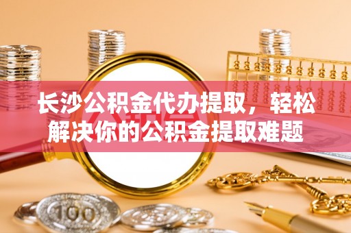 武昌长沙公积金代办提取，轻松解决你的公积金提取难题