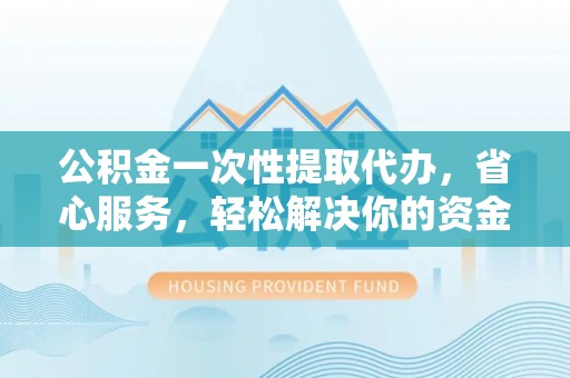 武昌公积金一次性提取代办，省心服务，轻松解决你的资金需求