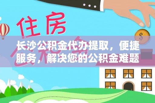 武昌长沙公积金代办提取，便捷服务，解决您的公积金难题