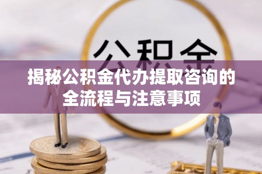 武昌揭秘公积金代办提取咨询的全流程与注意事项