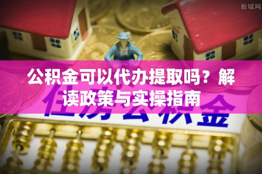 武昌公积金可以代办提取吗？解读政策与实操指南