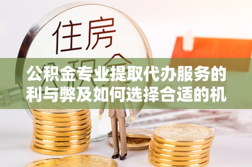 武昌公积金专业提取代办服务的利与弊及如何选择合适的机构