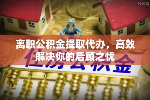 武昌离职公积金提取代办，高效解决你的后顾之忧