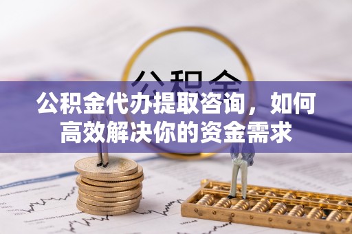 武昌公积金代办提取咨询，如何高效解决你的资金需求