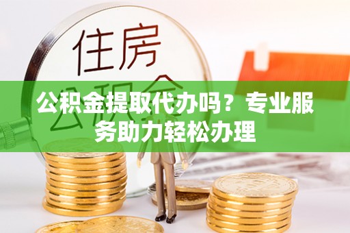 武昌公积金提取代办吗？专业服务助力轻松办理
