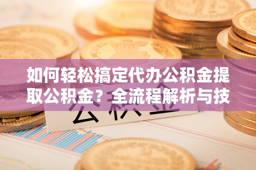武昌如何轻松搞定代办公积金提取公积金？全流程解析与技巧分享