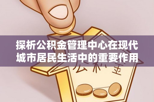 武昌探析公积金管理中心在现代城市居民生活中的重要作用