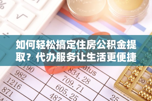 武昌如何轻松搞定住房公积金提取？代办服务让生活更便捷