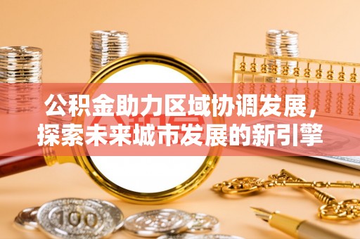 武昌公积金助力区域协调发展，探索未来城市发展的新引擎