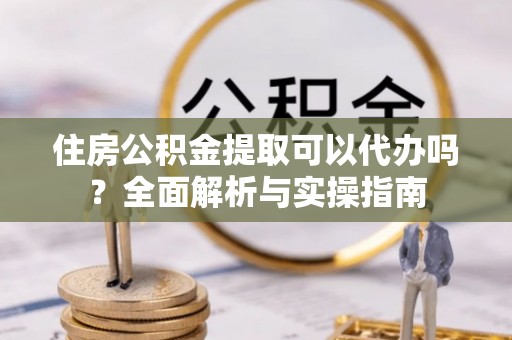 武昌住房公积金提取可以代办吗？全面解析与实操指南