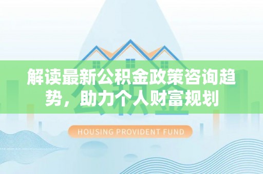 武昌解读最新公积金政策咨询趋势，助力个人财富规划