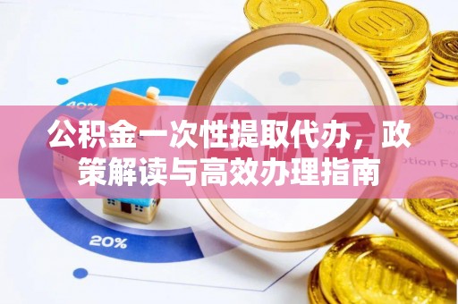 武昌公积金一次性提取代办，政策解读与高效办理指南