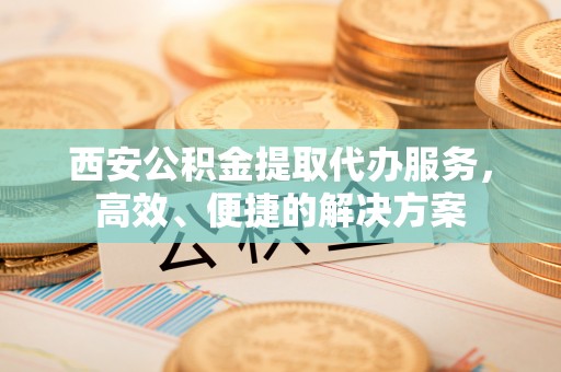 武昌西安公积金提取代办服务，高效、便捷的解决方案