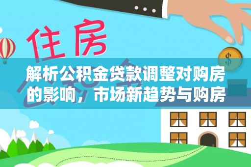 武昌解析公积金贷款调整对购房的影响，市场新趋势与购房者策略