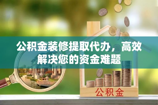 武昌公积金装修提取代办，高效解决您的资金难题