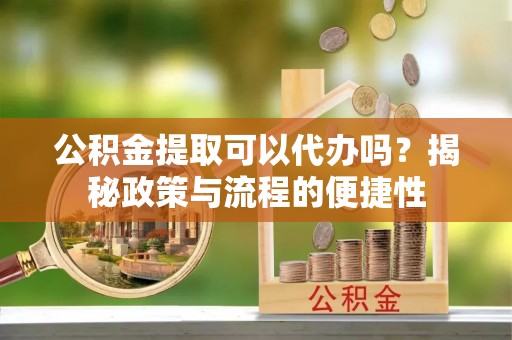武昌公积金提取可以代办吗？揭秘政策与流程的便捷性