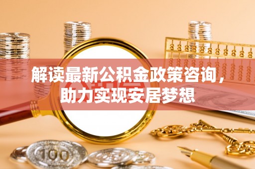 武昌解读最新公积金政策咨询，助力实现安居梦想