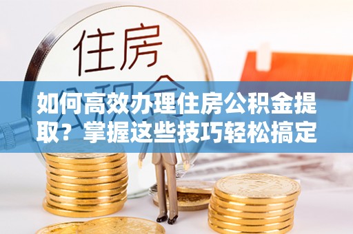 武昌如何高效办理住房公积金提取？掌握这些技巧轻松搞定