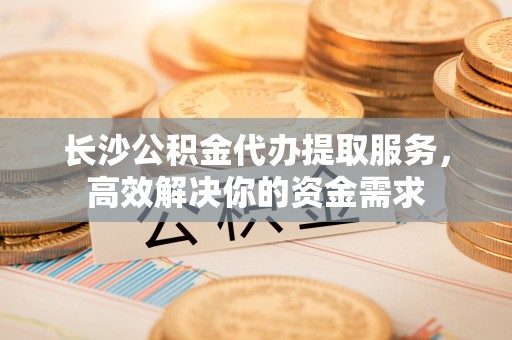 武昌长沙公积金代办提取服务，高效解决你的资金需求