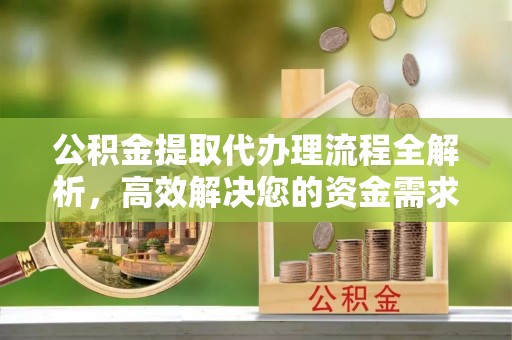 武昌公积金提取代办理流程全解析，高效解决您的资金需求