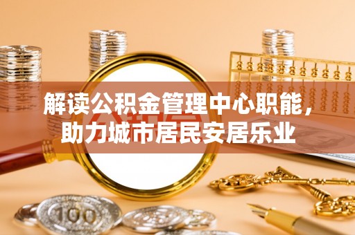 武昌解读公积金管理中心职能，助力城市居民安居乐业