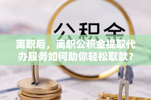 武昌离职后，离职公积金提取代办服务如何助你轻松取款？