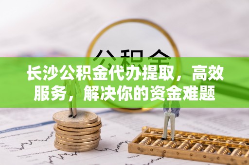 武昌长沙公积金代办提取，高效服务，解决你的资金难题