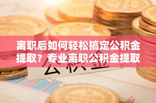 武昌离职后如何轻松搞定公积金提取？专业离职公积金提取代办服务来帮你