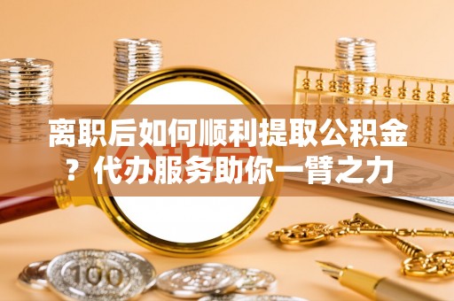 武昌离职后如何顺利提取公积金？代办服务助你一臂之力