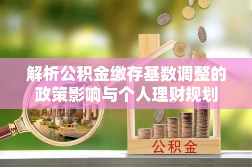 武昌解析公积金缴存基数调整的政策影响与个人理财规划